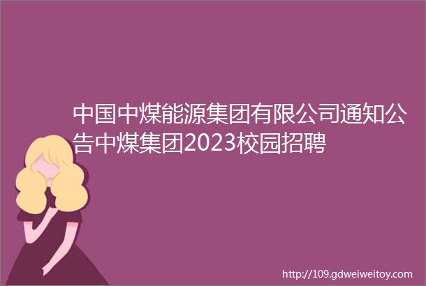 中国中煤能源集团有限公司通知公告中煤集团2023校园招聘