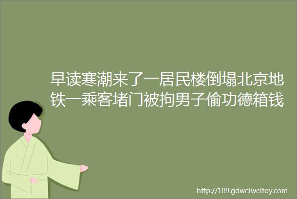 早读寒潮来了一居民楼倒塌北京地铁一乘客堵门被拘男子偷功德箱钱竟说菩萨同意了